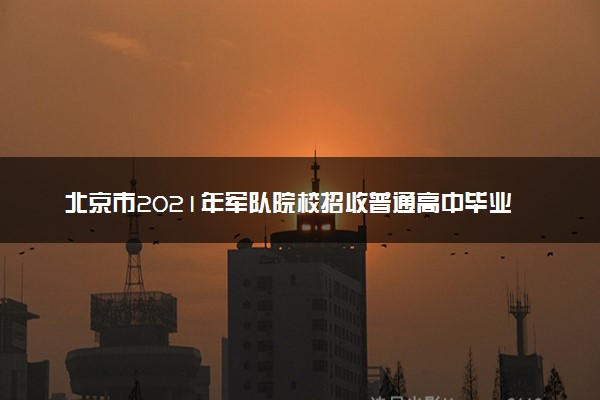 北京市2021年军队院校招收普通高中毕业生招生政策解读