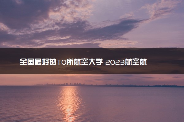 全国最好的10所航空大学 2023航空航天类高校排名