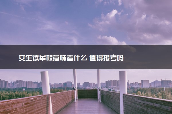 女生读军校意味着什么 值得报考吗