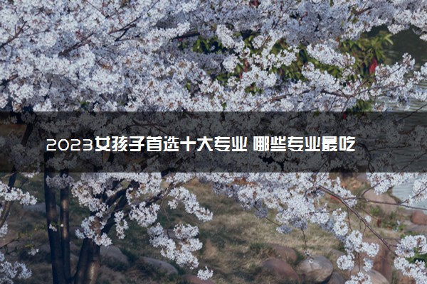 2023女孩子首选十大专业 哪些专业最吃香