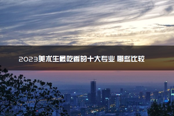 2023美术生最吃香的十大专业 哪些比较热门