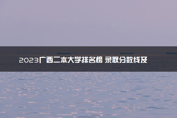 2023广西二本大学排名榜 录取分数线及位次是多少