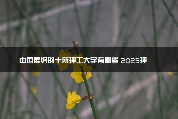 中国最好的十所理工大学有哪些 2023理工类院校排名