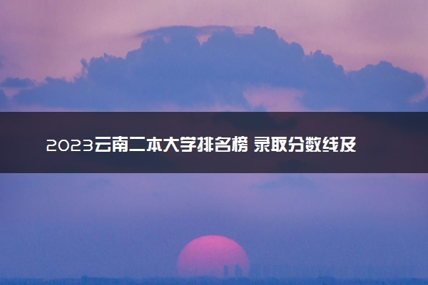2023云南二本大学排名榜 录取分数线及位次是多少