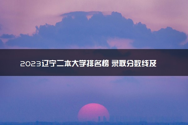 2023辽宁二本大学排名榜 录取分数线及位次是多少