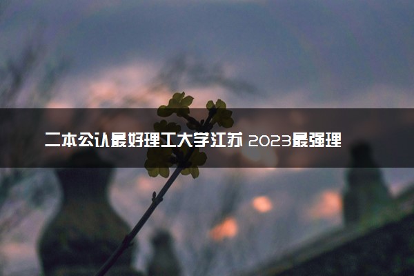 二本公认最好理工大学江苏 2023最强理工院校排名