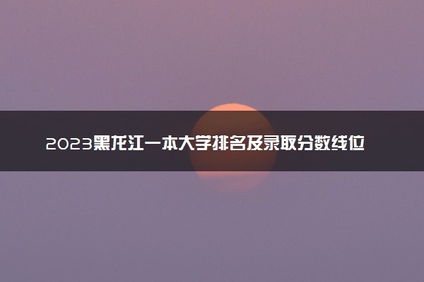 2023黑龙江一本大学排名及录取分数线位次