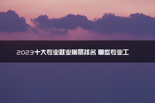 2023十大专业就业前景排名 哪些专业工资高