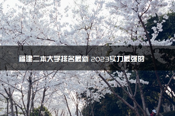 福建二本大学排名最新 2023实力最强的二本院校排行榜