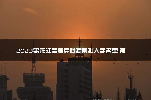 2023黑龙江高考专科提前批大学名单 有哪些学校和专业