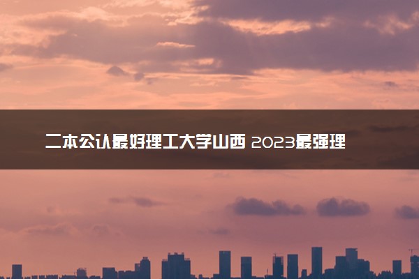 二本公认最好理工大学山西 2023最强理工院校排名