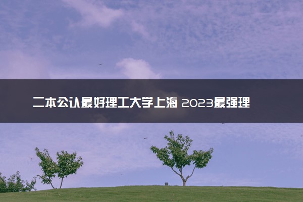 二本公认最好理工大学上海 2023最强理工院校排名