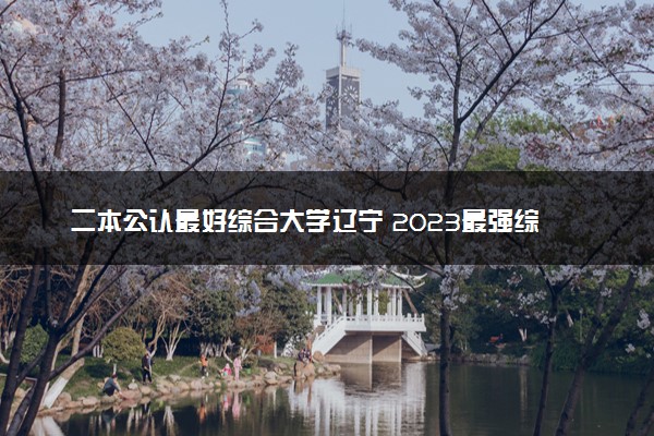 二本公认最好综合大学辽宁 2023最强综合院校排名