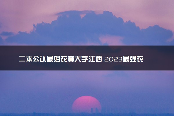 二本公认最好农林大学江西 2023最强农林院校排名