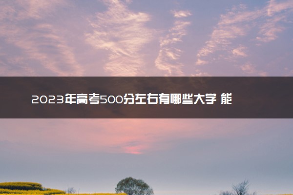 2023年高考500分左右有哪些大学 能上哪些学校