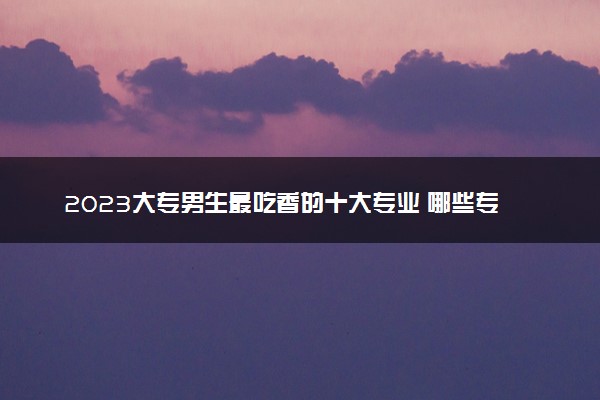 2023大专男生最吃香的十大专业 哪些专业热门