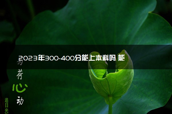 2023年300-400分能上本科吗 能上哪些大学