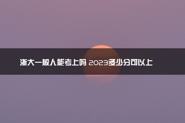 浙大一般人能考上吗 2023多少分可以上浙江大学