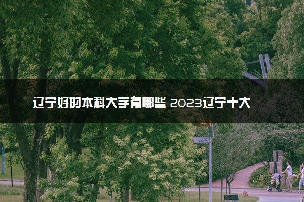 辽宁好的本科大学有哪些 2023辽宁十大本科院校排名
