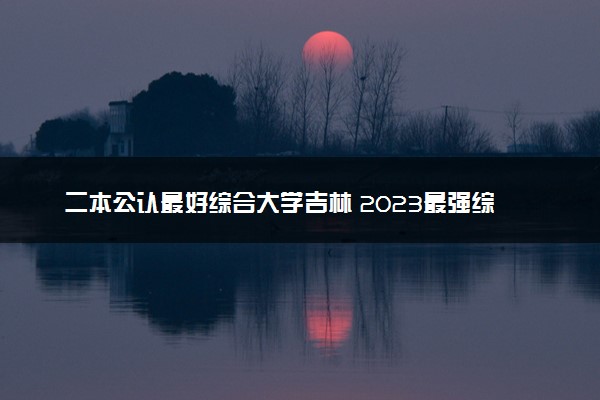 二本公认最好综合大学吉林 2023最强综合院校排名
