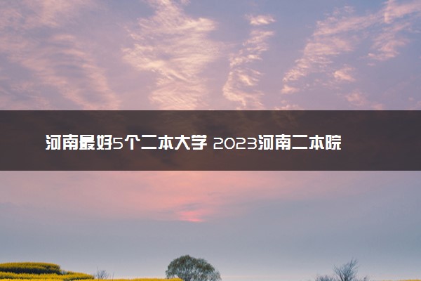 河南最好5个二本大学 2023河南二本院校排名