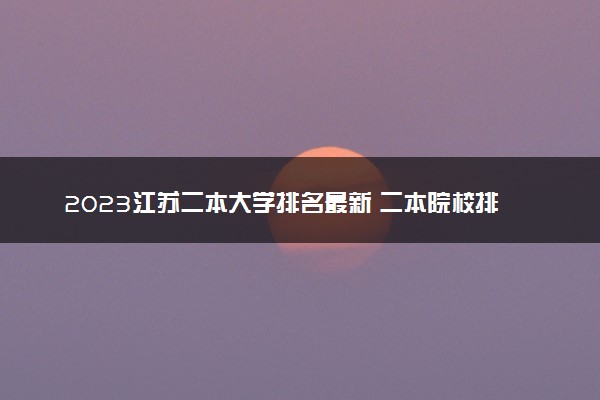 2023江苏二本大学排名最新 二本院校排行榜