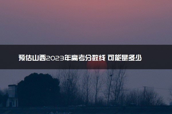 预估山西2023年高考分数线 可能是多少