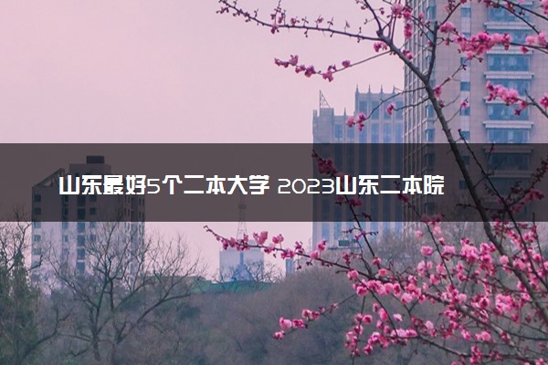 山东最好5个二本大学 2023山东二本院校排名