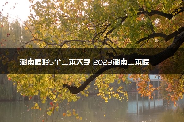 湖南最好5个二本大学 2023湖南二本院校排名