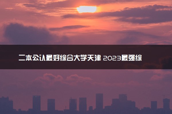 二本公认最好综合大学天津 2023最强综合院校排名