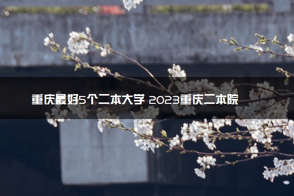 重庆最好5个二本大学 2023重庆二本院校排名