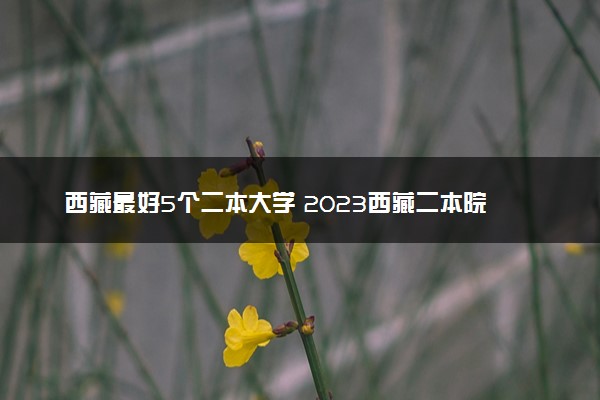 西藏最好5个二本大学 2023西藏二本院校排名