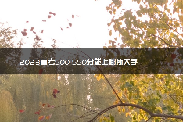 2023高考500-550分能上哪所大学 有哪些推荐