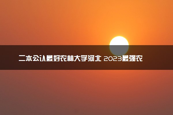 二本公认最好农林大学河北 2023最强农林院校排名