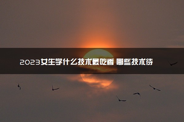 2023女生学什么技术最吃香 哪些技术待遇好