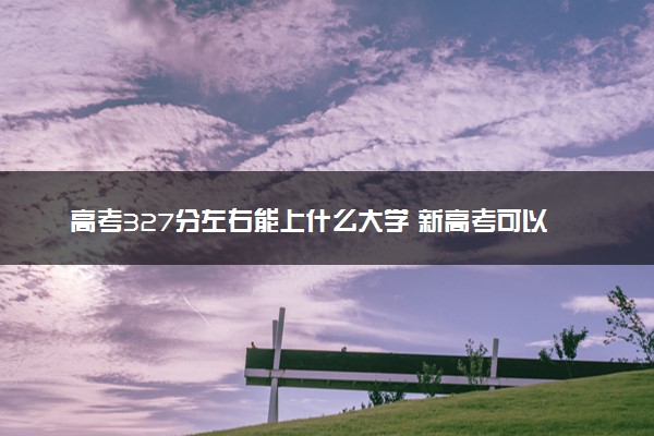 高考327分左右能上什么大学 新高考可以报考的公办院校