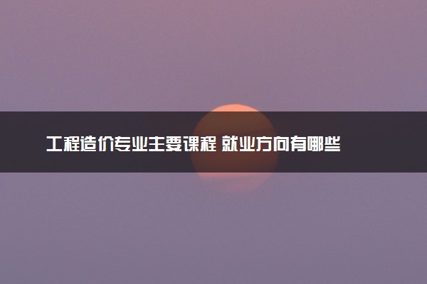 工程造价专业主要课程 就业方向有哪些