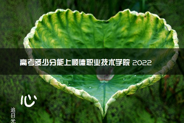 高考多少分能上顺德职业技术学院 2022录取分数线是多少