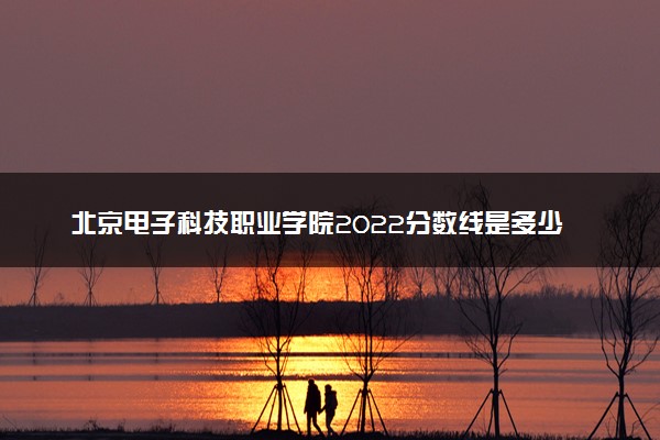 北京电子科技职业学院2022分数线是多少 各省录取最低位次