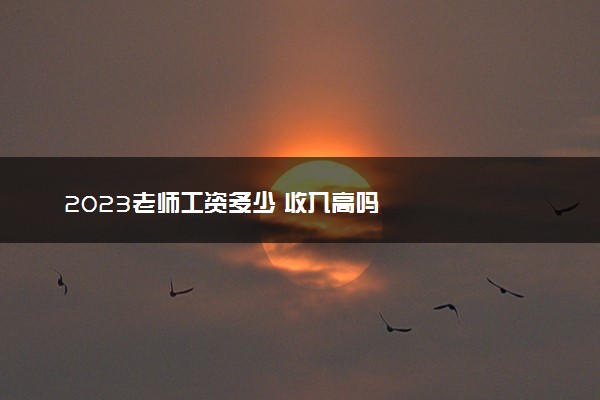 2023老师工资多少 收入高吗