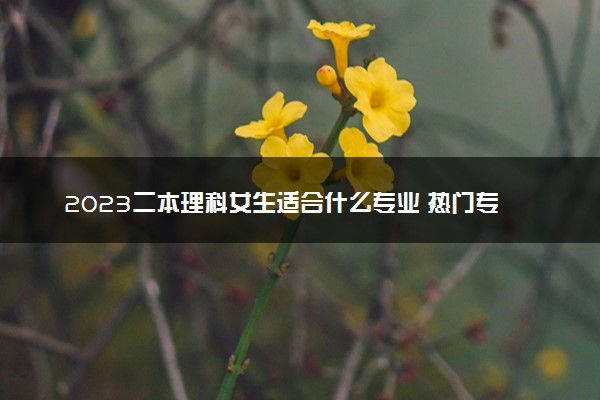 2023二本理科女生适合什么专业 热门专业有哪些