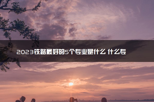 2023铁路最好的5个专业是什么 什么专业好就业