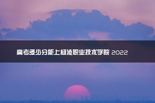 高考多少分能上杨凌职业技术学院 2022录取分数线是多少