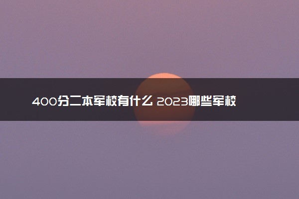 400分二本军校有什么 2023哪些军校值得报