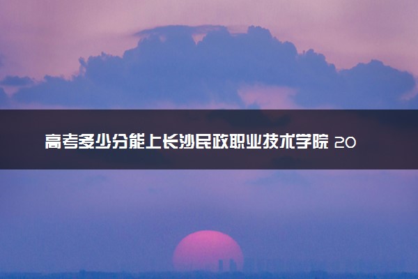 高考多少分能上长沙民政职业技术学院 2022录取分数线是多少