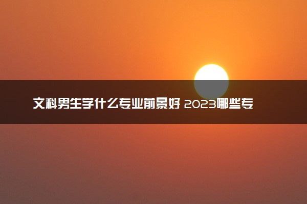 文科男生学什么专业前景好 2023哪些专业热门