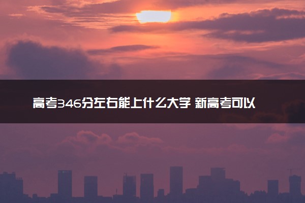 高考346分左右能上什么大学 新高考可以报考的公办院校