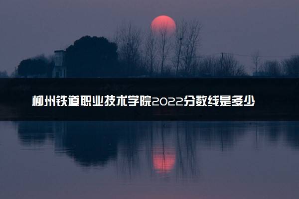 柳州铁道职业技术学院2022分数线是多少 各省录取最低位次