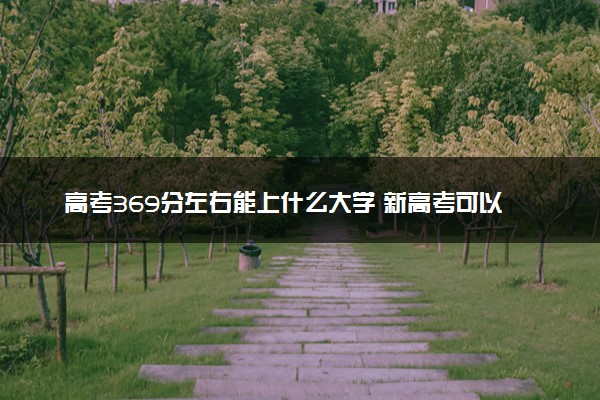 高考369分左右能上什么大学 新高考可以报考的公办院校