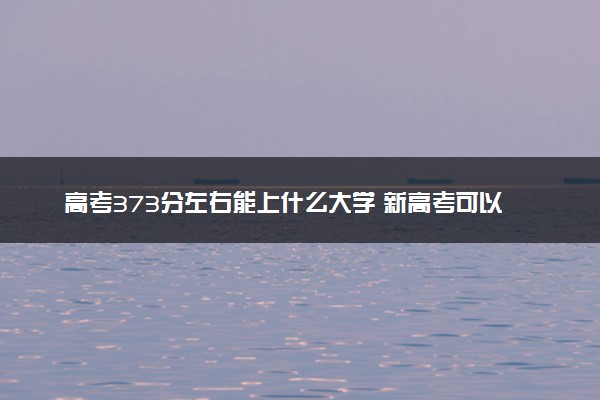 高考373分左右能上什么大学 新高考可以报考的公办院校